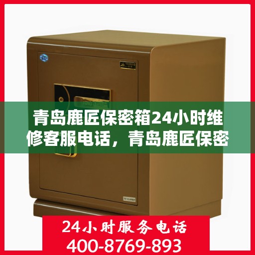 青岛鹿匠保密箱24小时维修客服电话，青岛鹿匠保密箱全天候专业维修服务热线