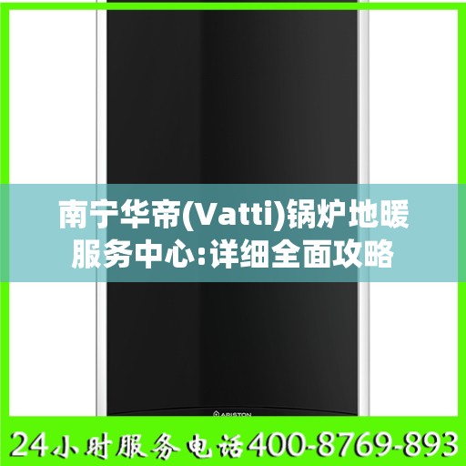 南宁华帝(Vatti)锅炉地暖服务中心:详细全面攻略