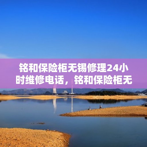 铭和保险柜无锡修理24小时维修电话，铭和保险柜无锡紧急维修服务，全天候专业修理电话