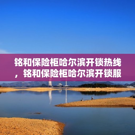 铭和保险柜哈尔滨开锁热线，铭和保险柜哈尔滨开锁服务热线，专业解锁，安全无忧